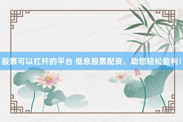 股票可以杠杆的平台 低息股票配资，助您轻松盈利！