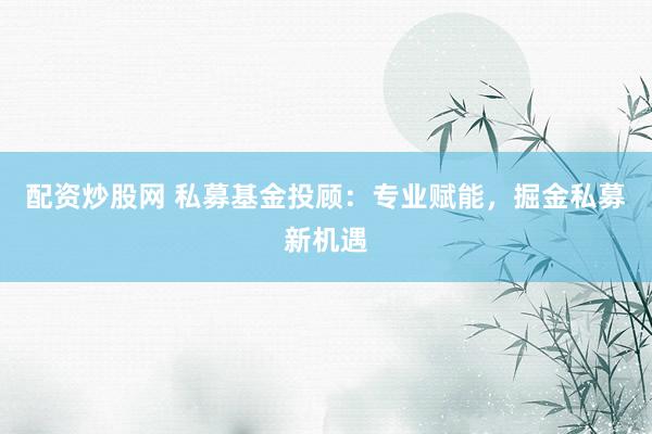 配资炒股网 私募基金投顾：专业赋能，掘金私募新机遇