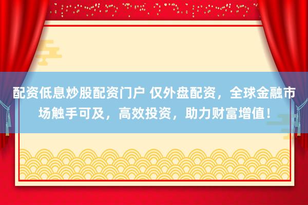 配资低息炒股配资门户 仅外盘配资，全球金融市场触手可及，高效投资，助力财富增值！