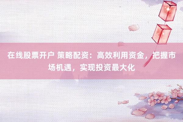 在线股票开户 策略配资：高效利用资金，把握市场机遇，实现投资最大化