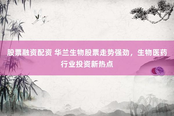 股票融资配资 华兰生物股票走势强劲，生物医药行业投资新热点