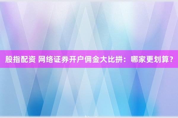 股指配资 网络证券开户佣金大比拼：哪家更划算？