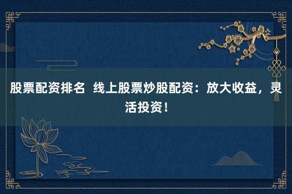 股票配资排名  线上股票炒股配资：放大收益，灵活投资！