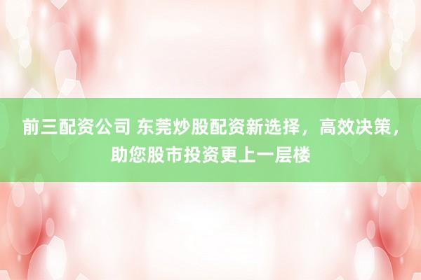 前三配资公司 东莞炒股配资新选择，高效决策，助您股市投资更上一层楼