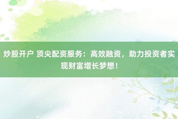 炒股开户 顶尖配资服务：高效融资，助力投资者实现财富增长梦想！