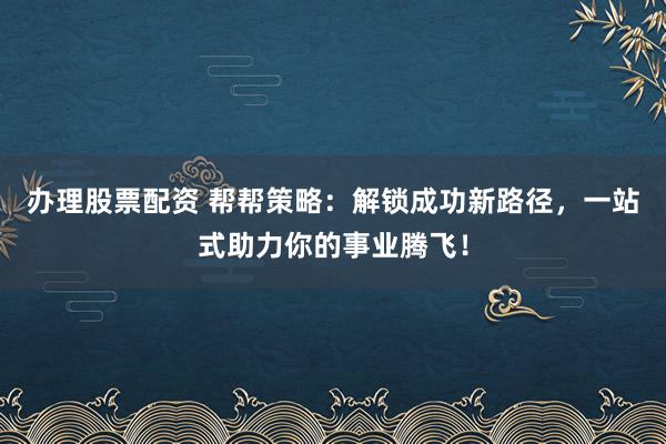 办理股票配资 帮帮策略：解锁成功新路径，一站式助力你的事业腾飞！
