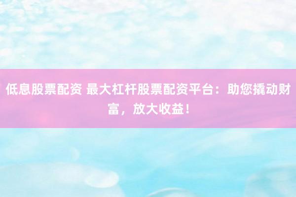 低息股票配资 最大杠杆股票配资平台：助您撬动财富，放大收益！