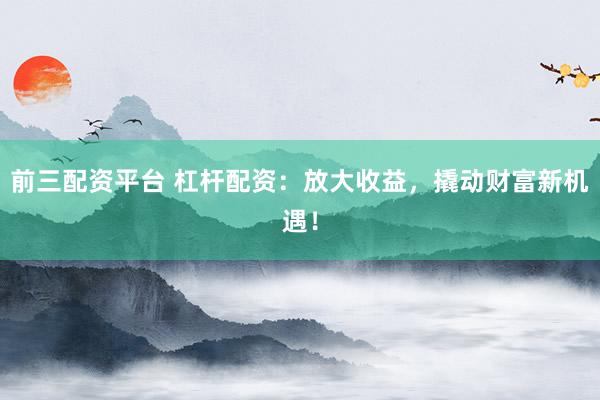 前三配资平台 杠杆配资：放大收益，撬动财富新机遇！