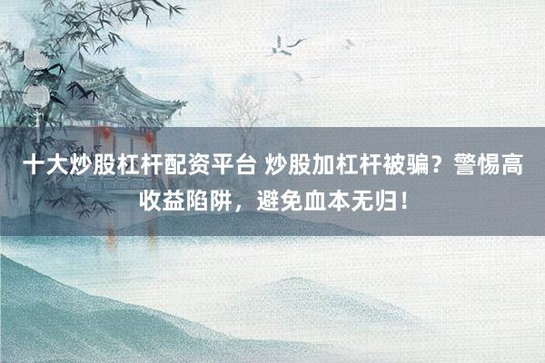 十大炒股杠杆配资平台 炒股加杠杆被骗？警惕高收益陷阱，避免血本无归！