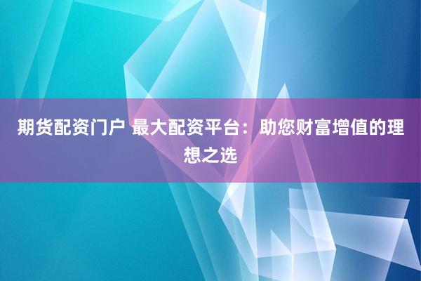 期货配资门户 最大配资平台：助您财富增值的理想之选