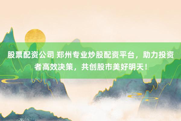 股票配资公司 郑州专业炒股配资平台，助力投资者高效决策，共创股市美好明天！