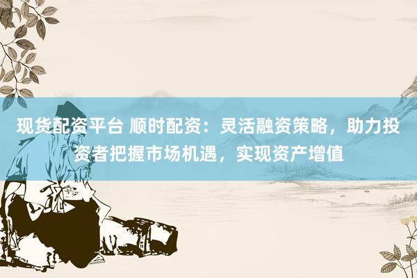 现货配资平台 顺时配资：灵活融资策略，助力投资者把握市场机遇，实现资产增值