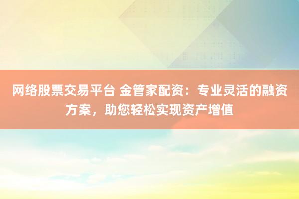网络股票交易平台 金管家配资：专业灵活的融资方案，助您轻松实现资产增值