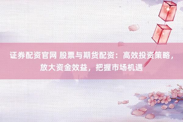 证券配资官网 股票与期货配资：高效投资策略，放大资金效益，把握市场机遇