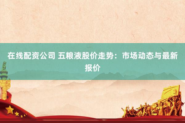 在线配资公司 五粮液股价走势：市场动态与最新报价