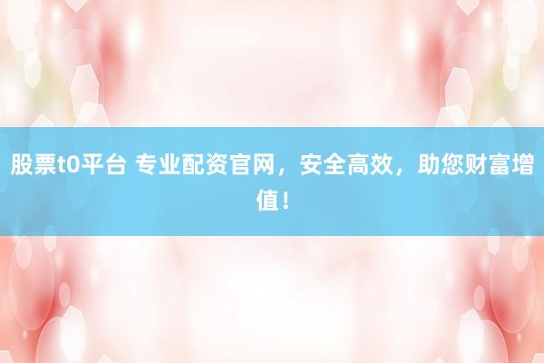 股票t0平台 专业配资官网，安全高效，助您财富增值！