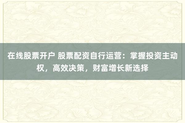 在线股票开户 股票配资自行运营：掌握投资主动权，高效决策，财富增长新选择