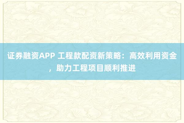 证券融资APP 工程款配资新策略：高效利用资金，助力工程项目顺利推进