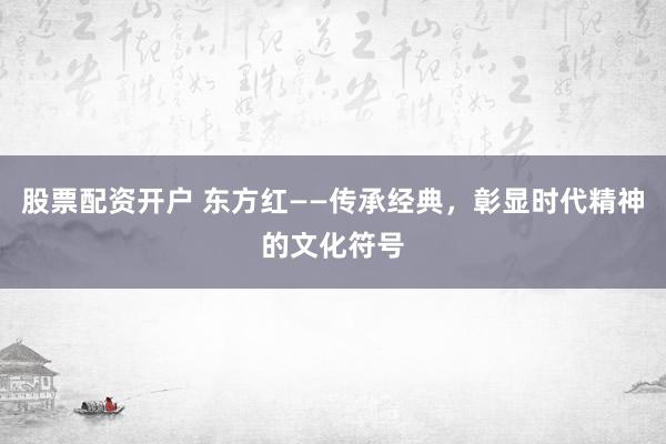 股票配资开户 东方红——传承经典，彰显时代精神的文化符号