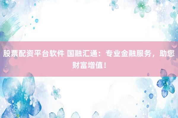 股票配资平台软件 国融汇通：专业金融服务，助您财富增值！