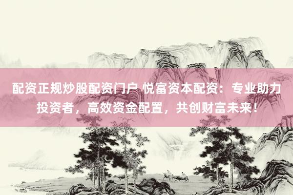 配资正规炒股配资门户 悦富资本配资：专业助力投资者，高效资金配置，共创财富未来！
