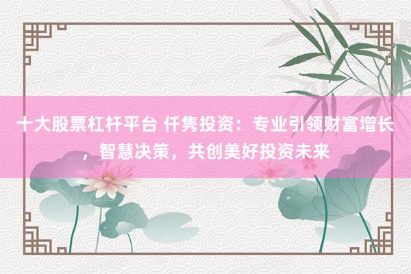 十大股票杠杆平台 仟隽投资：专业引领财富增长，智慧决策，共创美好投资未来