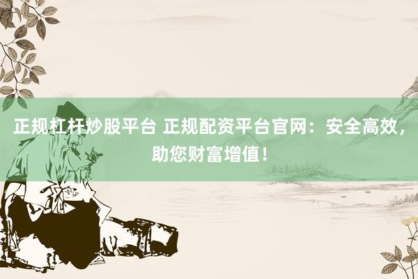 正规杠杆炒股平台 正规配资平台官网：安全高效，助您财富增值！