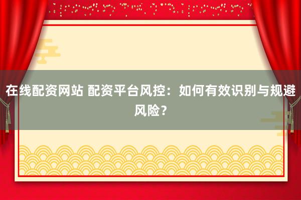 在线配资网站 配资平台风控：如何有效识别与规避风险？