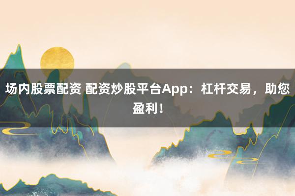 场内股票配资 配资炒股平台App：杠杆交易，助您盈利！