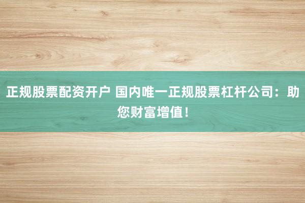 正规股票配资开户 国内唯一正规股票杠杆公司：助您财富增值！