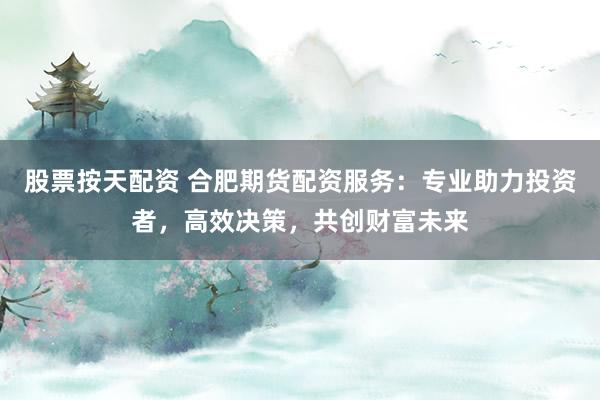 股票按天配资 合肥期货配资服务：专业助力投资者，高效决策，共创财富未来