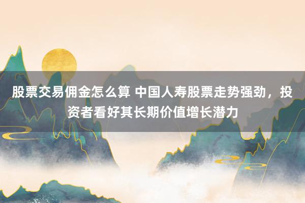 股票交易佣金怎么算 中国人寿股票走势强劲，投资者看好其长期价值增长潜力