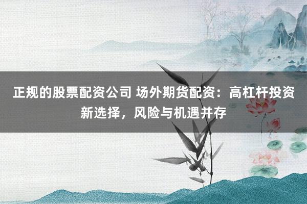 正规的股票配资公司 场外期货配资：高杠杆投资新选择，风险与机遇并存