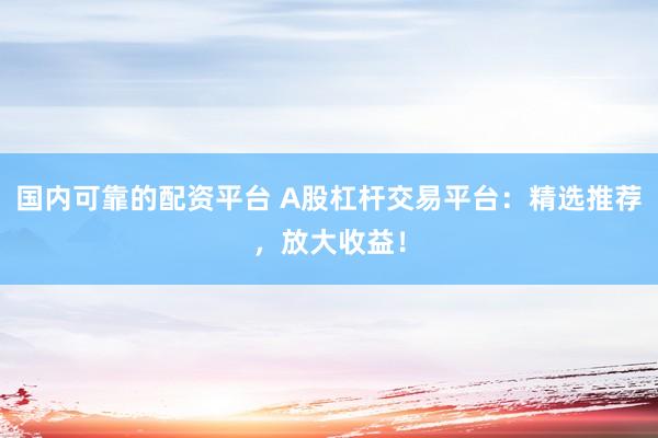 国内可靠的配资平台 A股杠杆交易平台：精选推荐，放大收益！