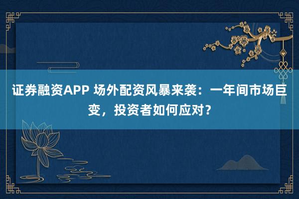 证券融资APP 场外配资风暴来袭：一年间市场巨变，投资者如何应对？