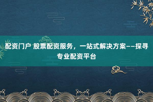 配资门户 股票配资服务，一站式解决方案——探寻专业配资平台