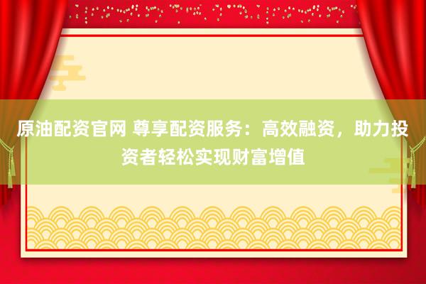 原油配资官网 尊享配资服务：高效融资，助力投资者轻松实现财富增值