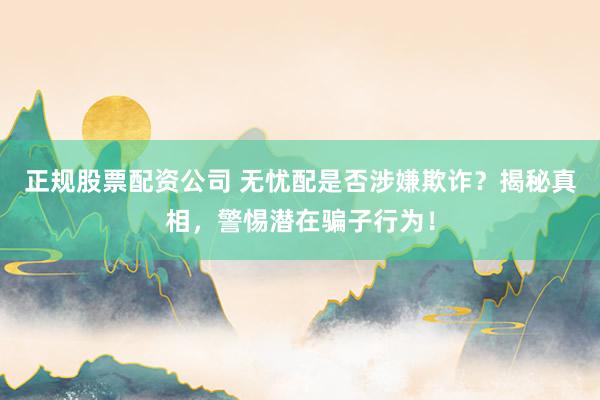 正规股票配资公司 无忧配是否涉嫌欺诈？揭秘真相，警惕潜在骗子行为！