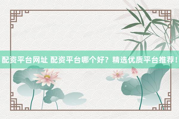 配资平台网址 配资平台哪个好？精选优质平台推荐！