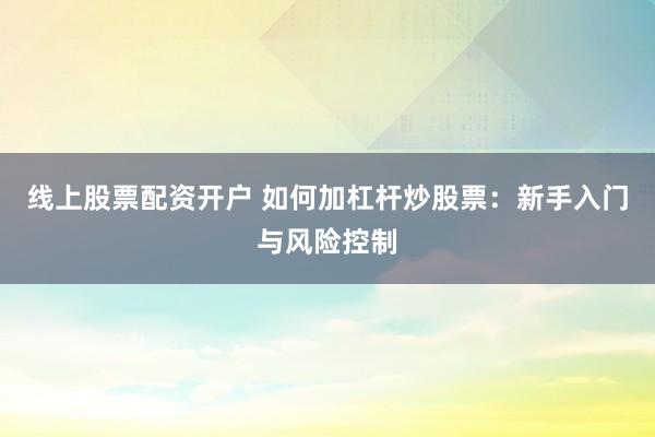 线上股票配资开户 如何加杠杆炒股票：新手入门与风险控制