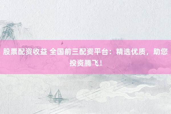 股票配资收益 全国前三配资平台：精选优质，助您投资腾飞！