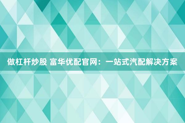 做杠杆炒股 富华优配官网：一站式汽配解决方案