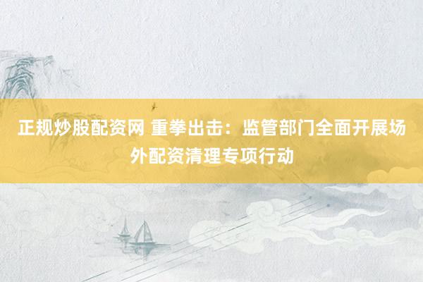 正规炒股配资网 重拳出击：监管部门全面开展场外配资清理专项行动