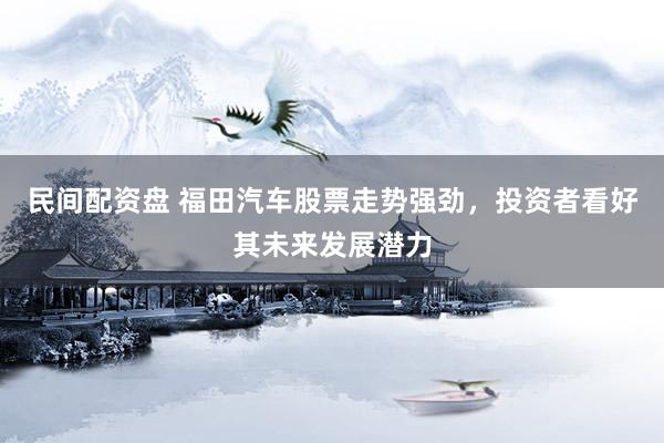 民间配资盘 福田汽车股票走势强劲，投资者看好其未来发展潜力