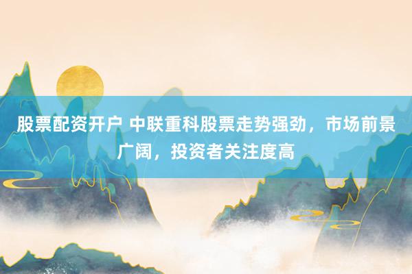 股票配资开户 中联重科股票走势强劲，市场前景广阔，投资者关注度高