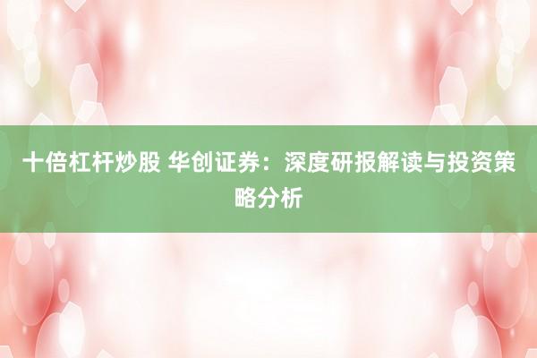 十倍杠杆炒股 华创证券：深度研报解读与投资策略分析