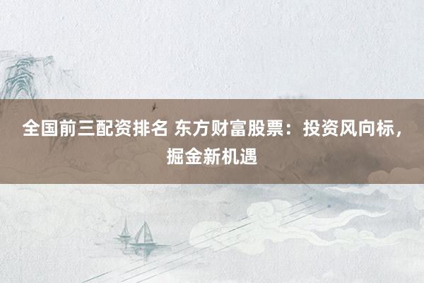 全国前三配资排名 东方财富股票：投资风向标，掘金新机遇