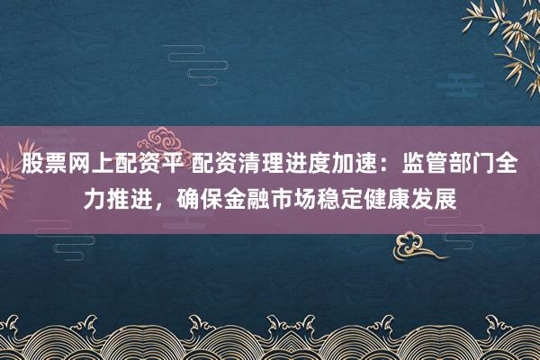 股票网上配资平 配资清理进度加速：监管部门全力推进，确保金融市场稳定健康发展