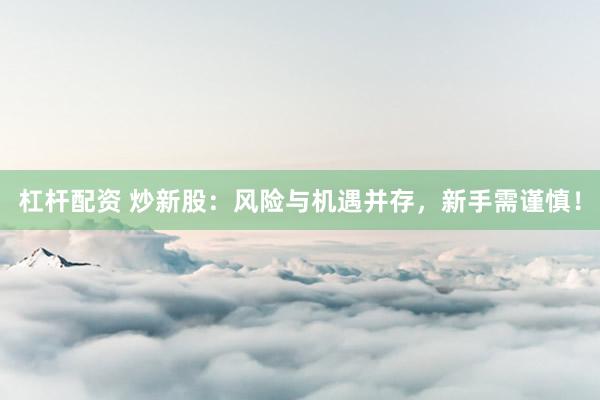 杠杆配资 炒新股：风险与机遇并存，新手需谨慎！
