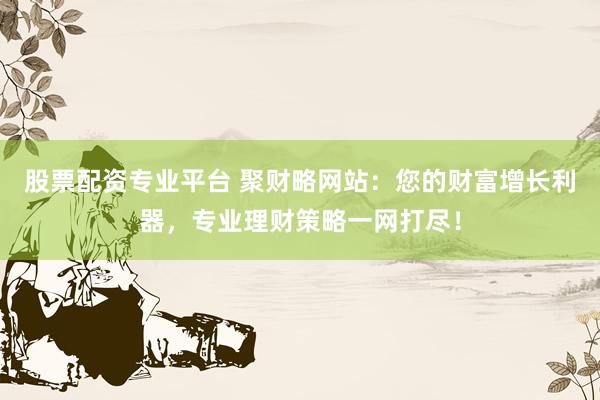 股票配资专业平台 聚财略网站：您的财富增长利器，专业理财策略一网打尽！